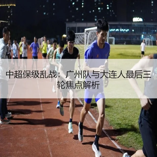 中超保级乱战:广州队与大连人最后三轮焦点解析